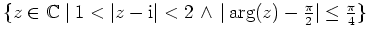 $ \{z\in\mathbb{C}\mid 1 < \vert z-{\mathrm{i}}\vert < 2 \, \wedge \,
\vert\arg(z) -\frac{\pi}{2}\vert\leq \frac{\pi}{4} \}$