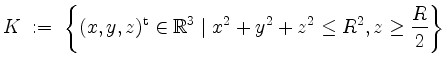 $\displaystyle K \; :=\; \left\{ (x,y,z)^\mathrm{t} \in \mathbb{R}^3 \; \vert\; x^2 + y^2 + z^2 \leq R^2, z \geq \frac{R}{2} \right\}
$