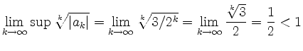 $\displaystyle \lim_{k\rightarrow \infty} \sup \sqrt[k]{\left\vert a_k\right\ver...
...[k]{3/2^k} = \lim_{k\rightarrow \infty}\frac{\sqrt[k]{3}}{2} = \frac{1}{2} < 1
$