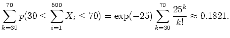 $ \mbox{$\displaystyle
\sum_{k=30}^{70} p(30 \leq \sum_{i=1}^{500}X_i \leq 70) =
\exp(-25) \sum_{k=30}^{70}\frac{25^k}{k!}
\approx 0.1821.
$}$