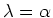 $ \lambda=\alpha$