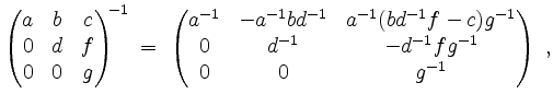 $\displaystyle \begin{pmatrix}a&b&c\\ 0&d&f\\ 0&0&g\end{pmatrix}^{\!\!-1} \;=\; ...
...^{-1}(bd^{-1}f-c)g^{-1}\\ 0&d^{-1}&-d^{-1}fg^{-1}\\ 0&0&g^{-1}\end{pmatrix}\;,
$