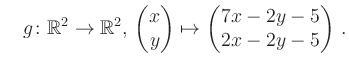 $\displaystyle \quad g \colon \mathbb{R}^2 \to \mathbb{R}^{2},\, \begin{pmatrix}x\\ y\end{pmatrix}\mapsto \begin{pmatrix}7x-2y-5\\ 2x-2y-5\end{pmatrix}\,.$